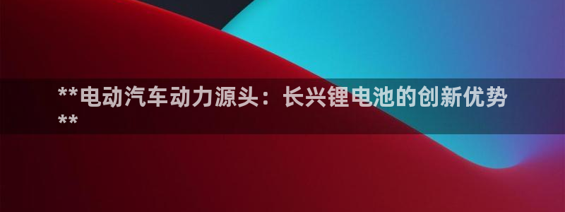 尊龙新版官网网页版：**电动汽车动力源头：长兴锂电池的创新优势
**