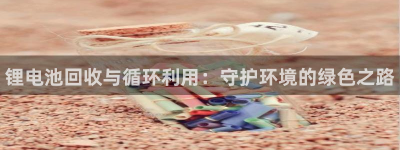 尊龙凯时链接：锂电池回收与循环利用：守护环境的绿色之路