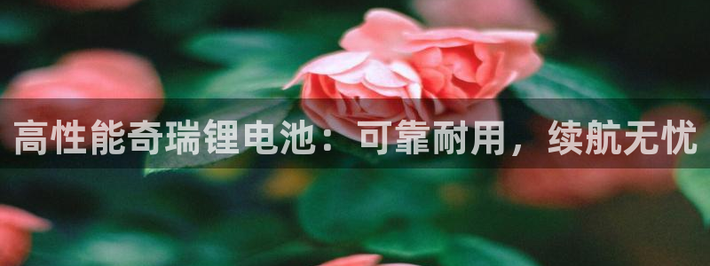 尊龙凯时可以提现吗：高性能奇瑞锂电池：可靠耐用，续航无忧