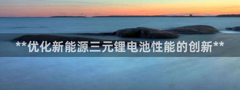 d88尊龙平台开户：**优化新能源三元锂电池性能的创新**