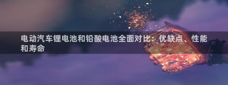 z6尊龙凯时旗舰厅：电动汽车锂电池和铅酸电池全面对比：优缺点、性能
和寿命