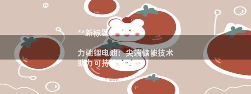 尊龙人生就是博l：**新标题：**

力驰锂电池：尖端储能技术
助力可持续发展