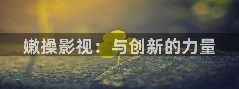 天美麻花视频大全苏蜜清歌：嫩操影视：与创新的力量
